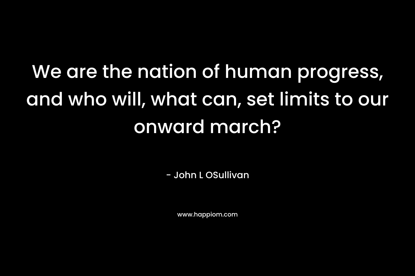 We are the nation of human progress, and who will, what can, set limits to our onward march? – John L OSullivan