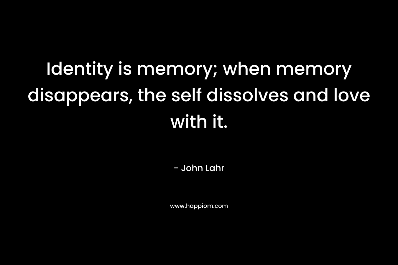 Identity is memory; when memory disappears, the self dissolves and love with it. – John Lahr