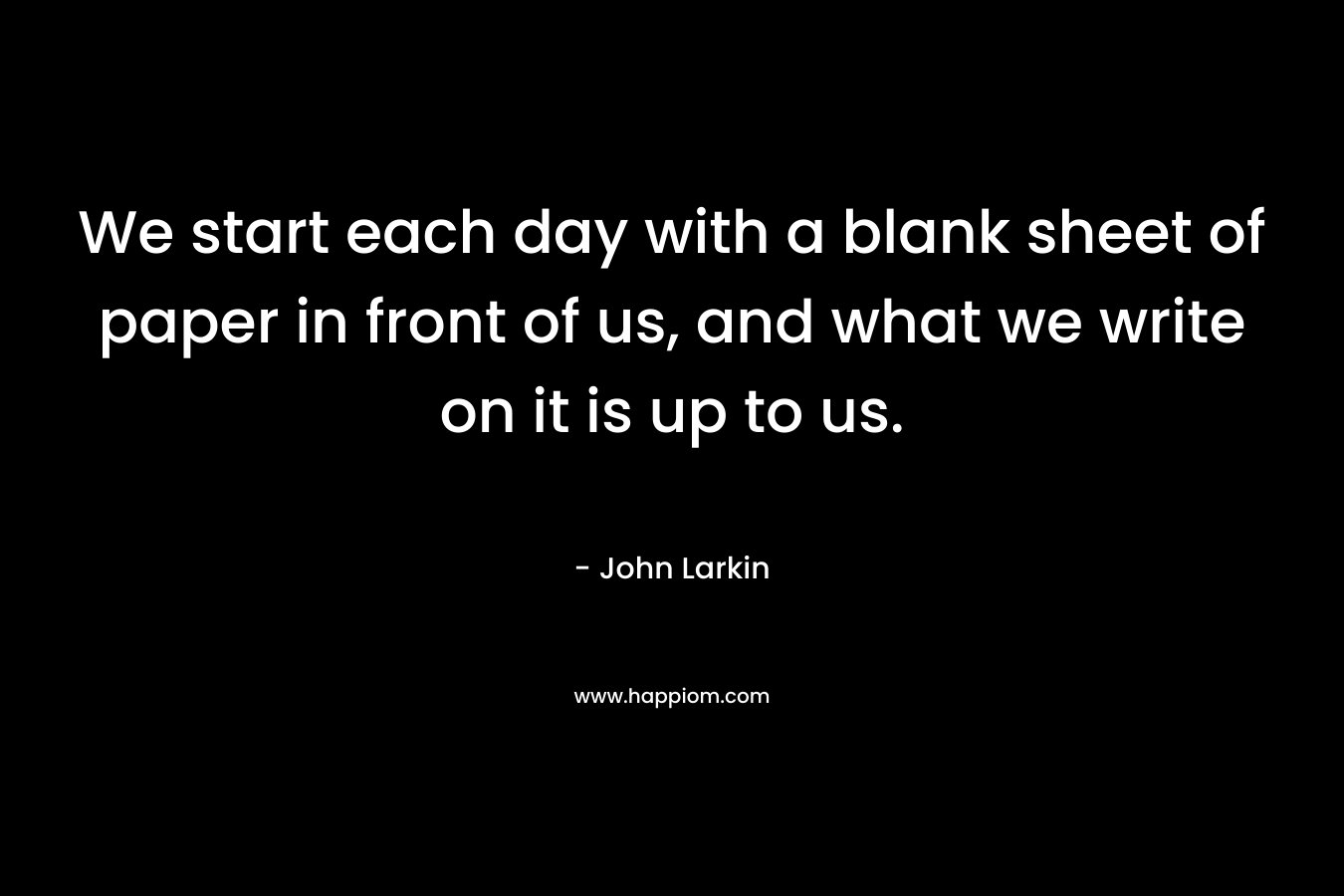 We start each day with a blank sheet of paper in front of us, and what we write on it is up to us.