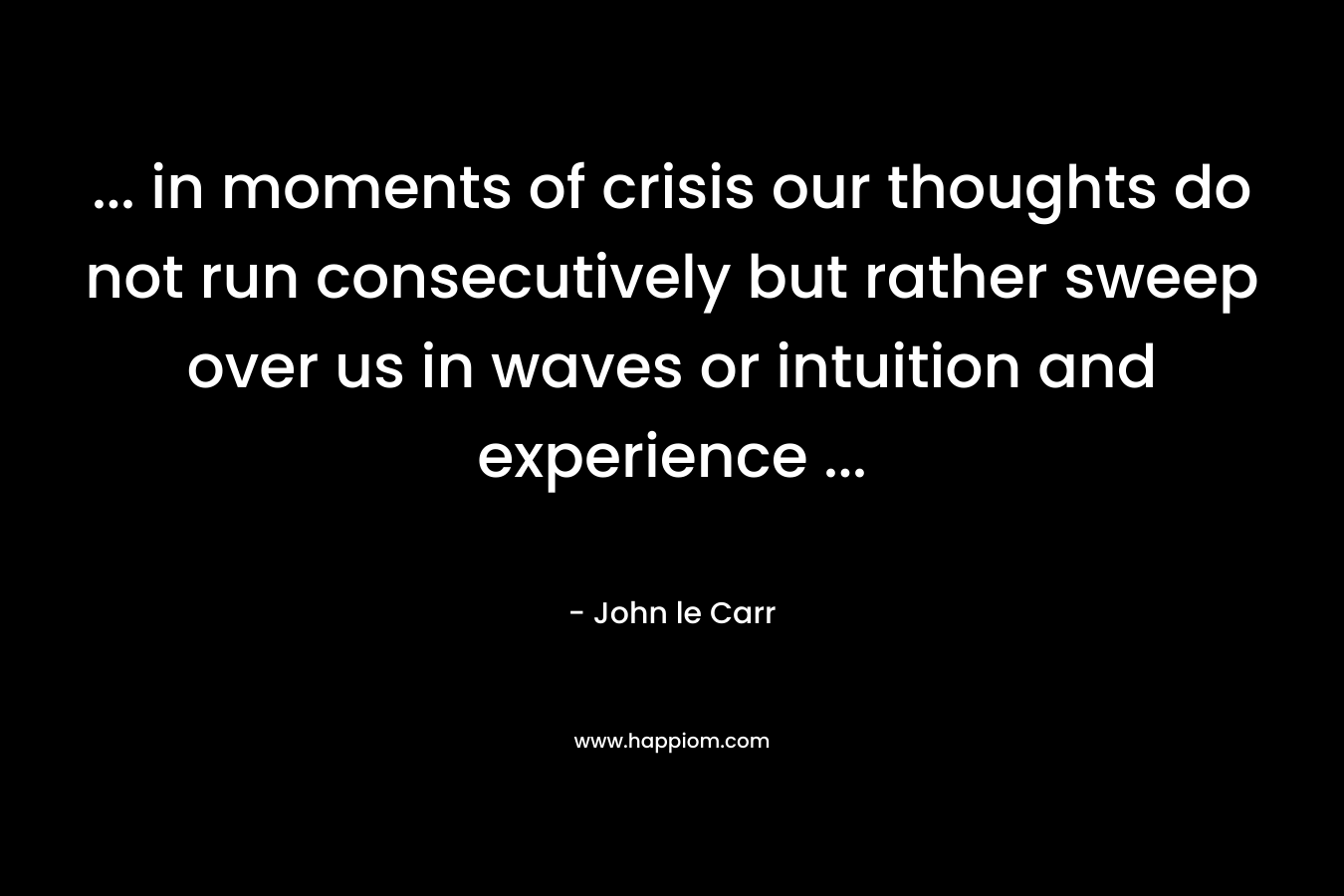 … in moments of crisis our thoughts do not run consecutively but rather sweep over us in waves or intuition and experience … – John le Carr
