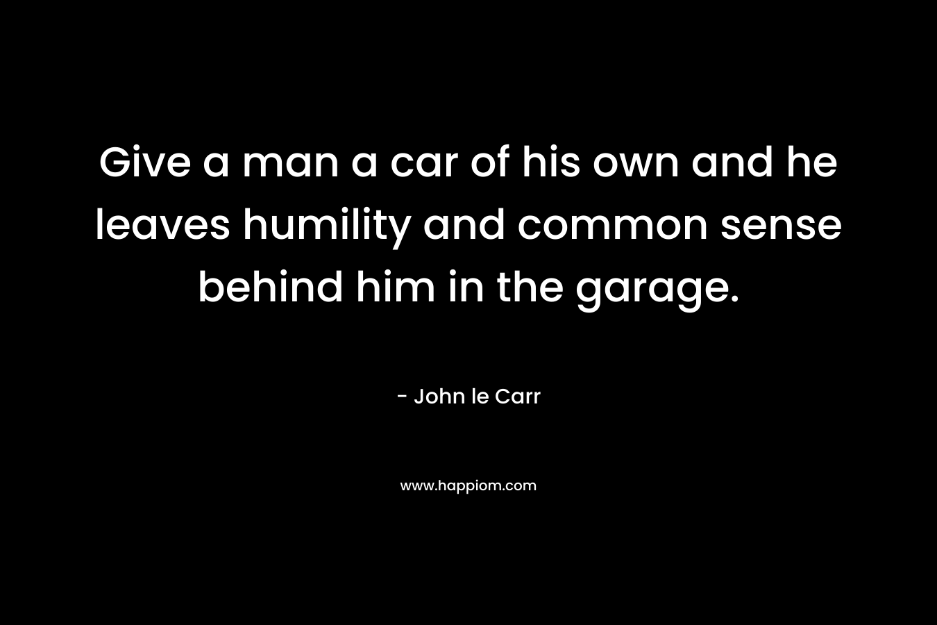 Give a man a car of his own and he leaves humility and common sense behind him in the garage. – John le Carr