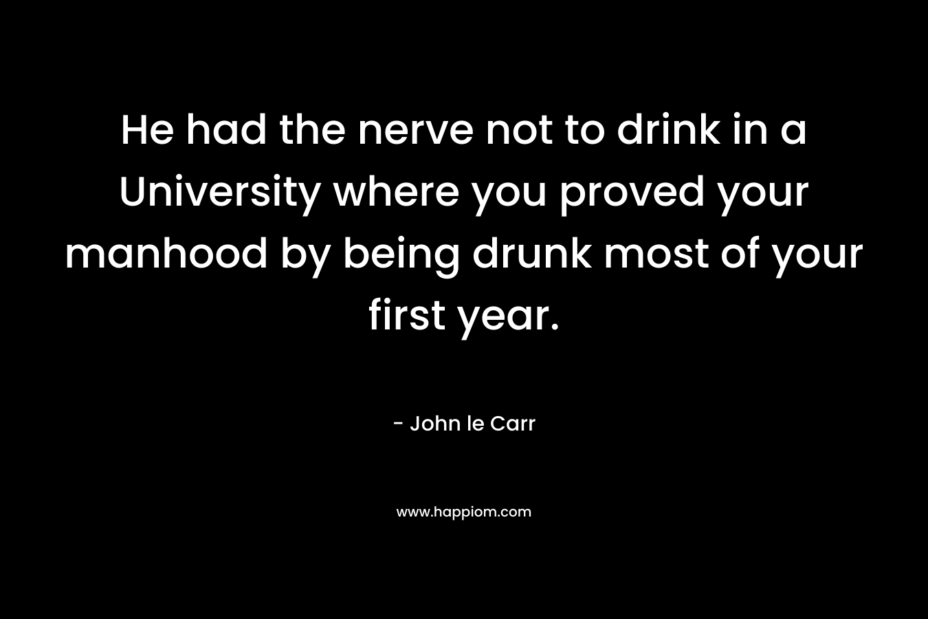 He had the nerve not to drink in a University where you proved your manhood by being drunk most of your first year. – John le Carr