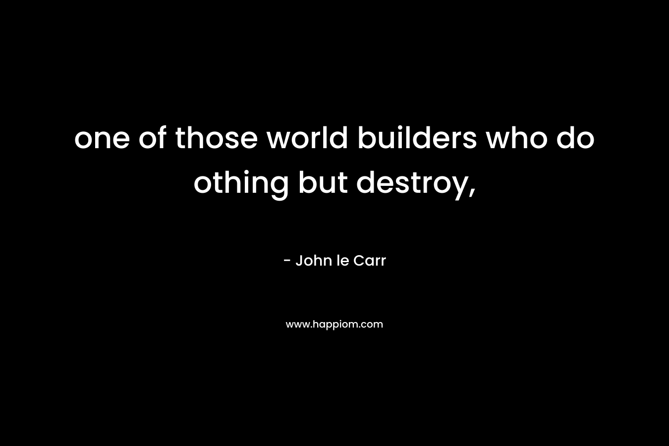 one of those world builders who do othing but destroy, – John le Carr