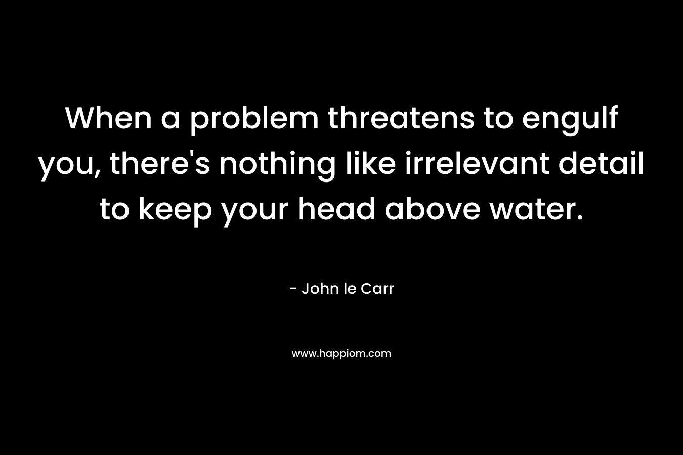 When a problem threatens to engulf you, there’s nothing like irrelevant detail to keep your head above water. – John le Carr