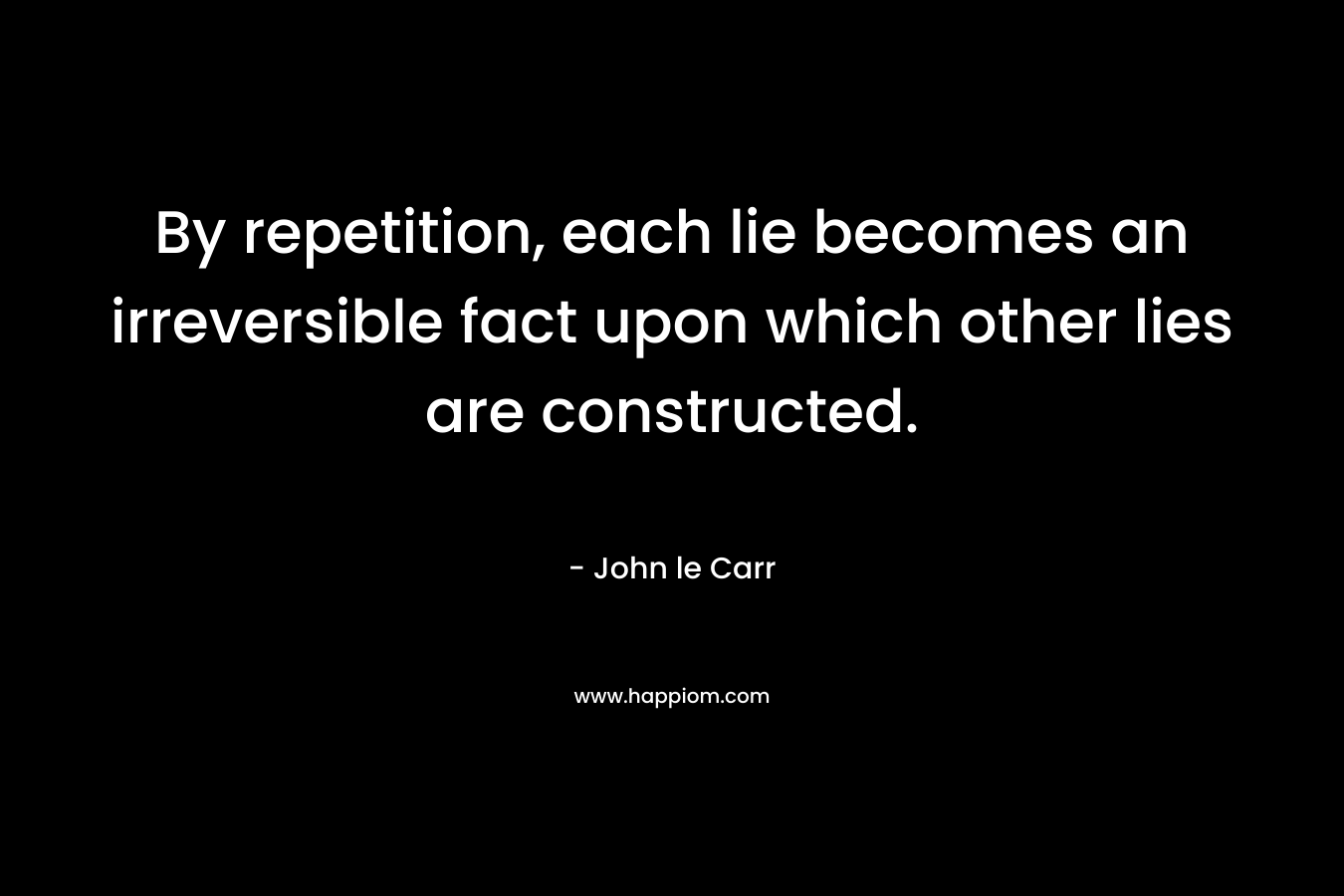By repetition, each lie becomes an irreversible fact upon which other lies are constructed. – John le Carr