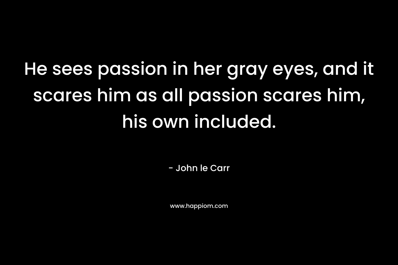 He sees passion in her gray eyes, and it scares him as all passion scares him, his own included. – John le Carr