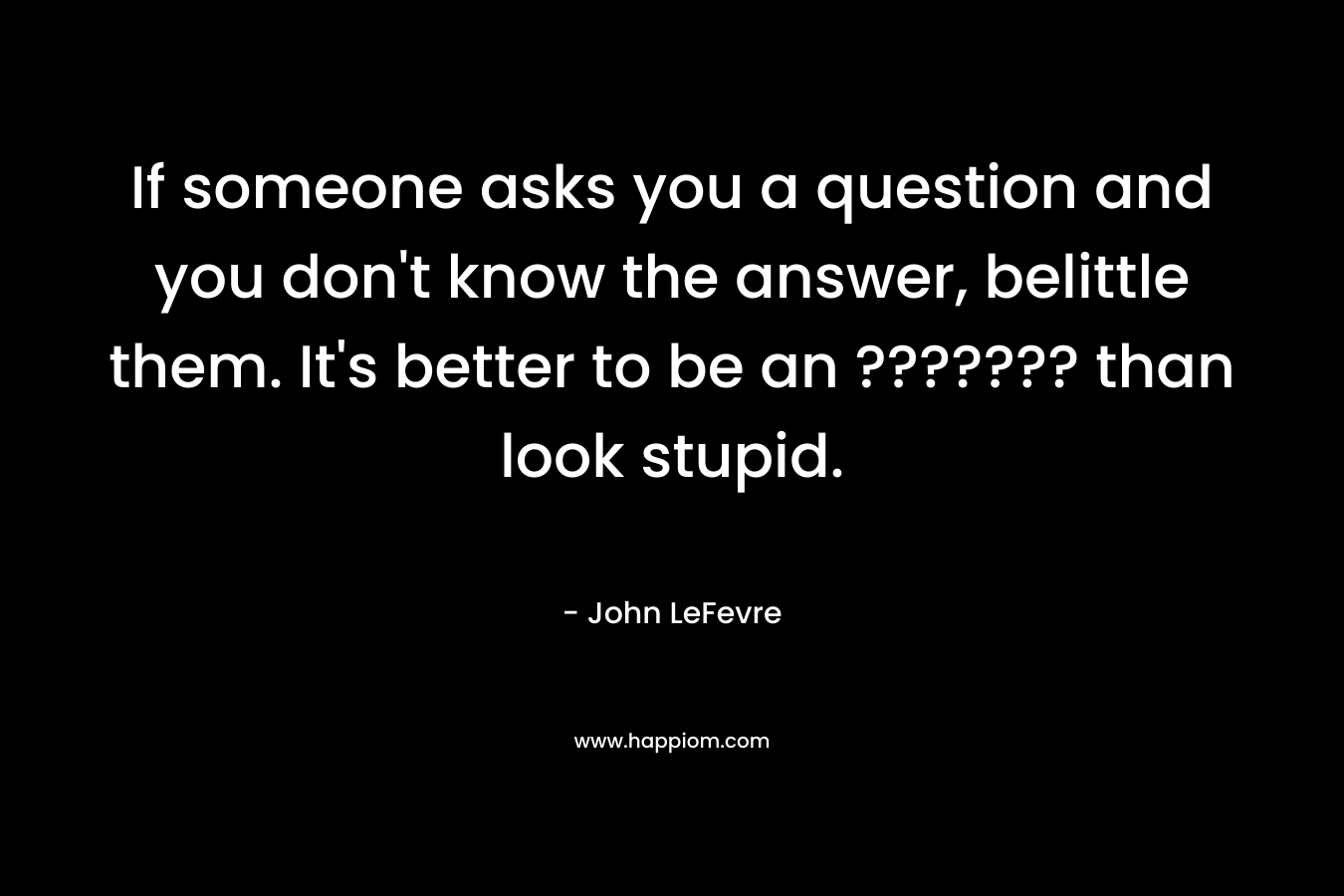 If someone asks you a question and you don't know the answer, belittle them. It's better to be an ??????? than look stupid.