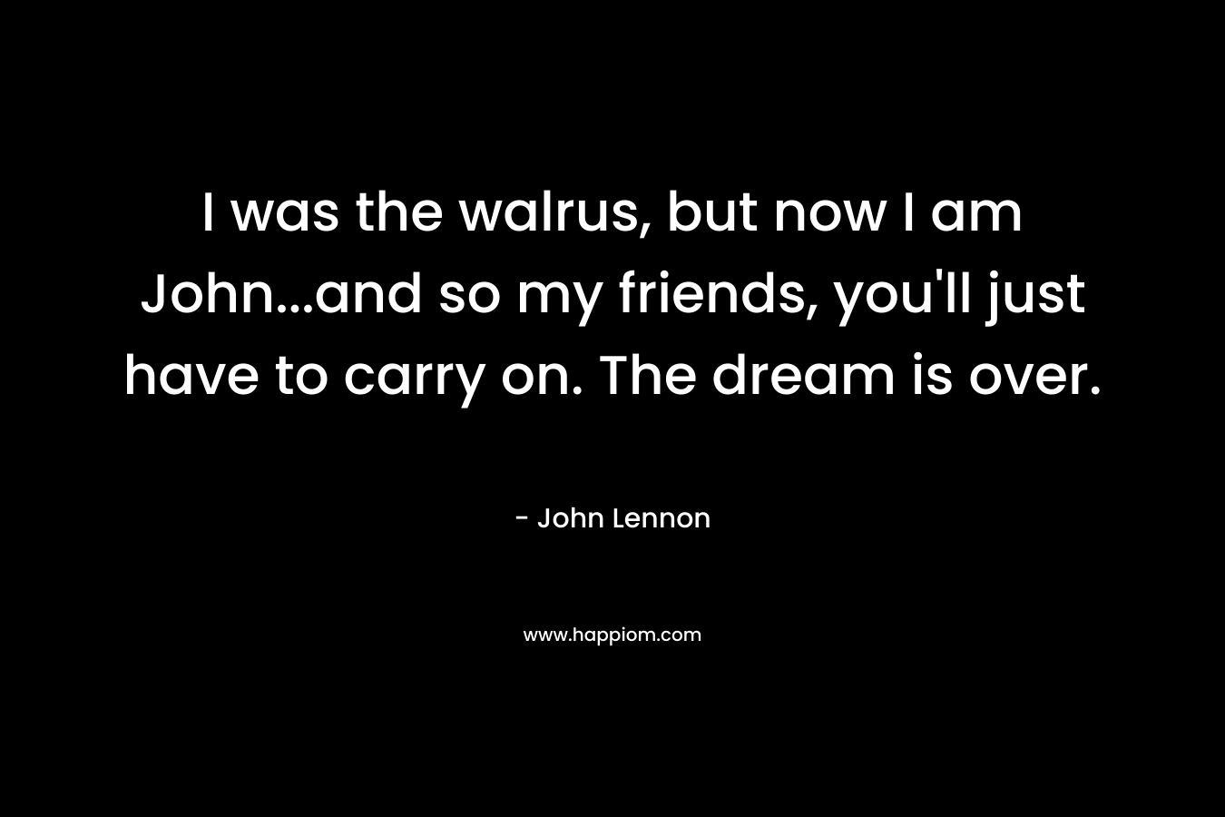 I was the walrus, but now I am John…and so my friends, you’ll just have to carry on. The dream is over. – John Lennon