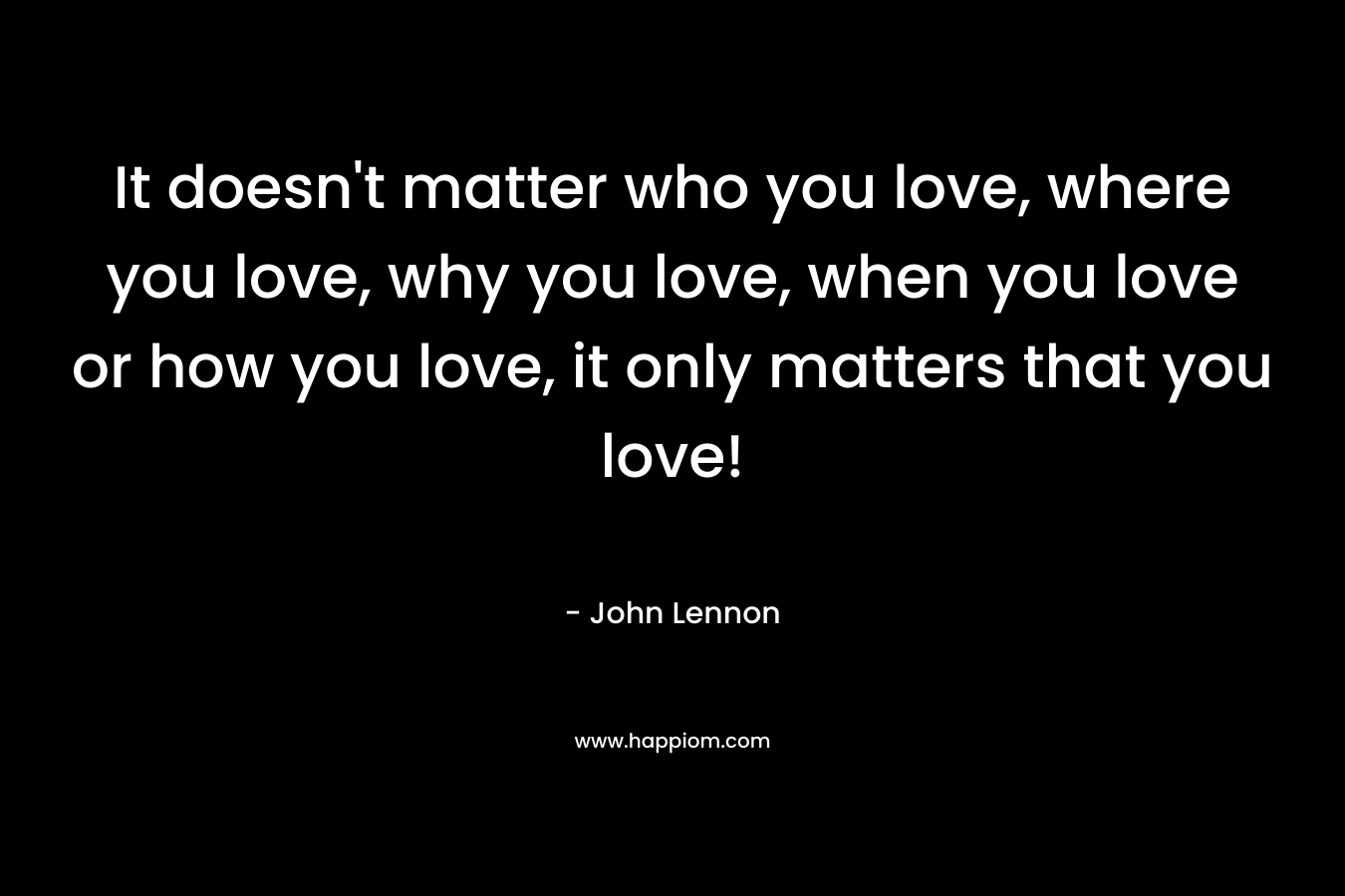 It doesn’t matter who you love, where you love, why you love, when you love or how you love, it only matters that you love! – John Lennon