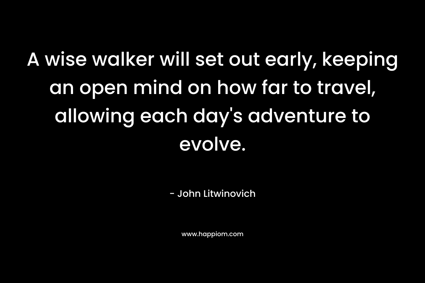 A wise walker will set out early, keeping an open mind on how far to travel, allowing each day’s adventure to evolve. – John Litwinovich