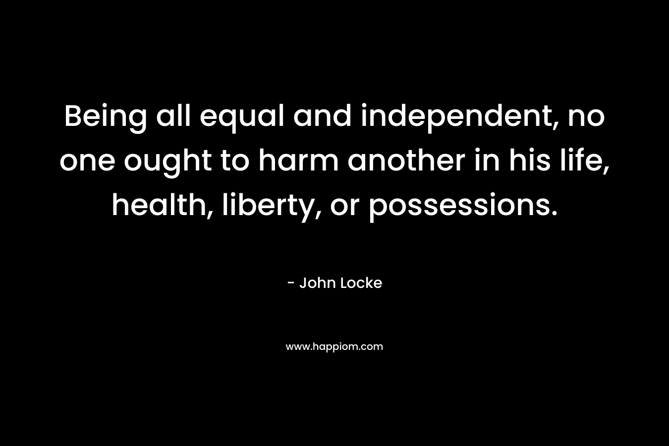 Being all equal and independent, no one ought to harm another in his life, health, liberty, or possessions.