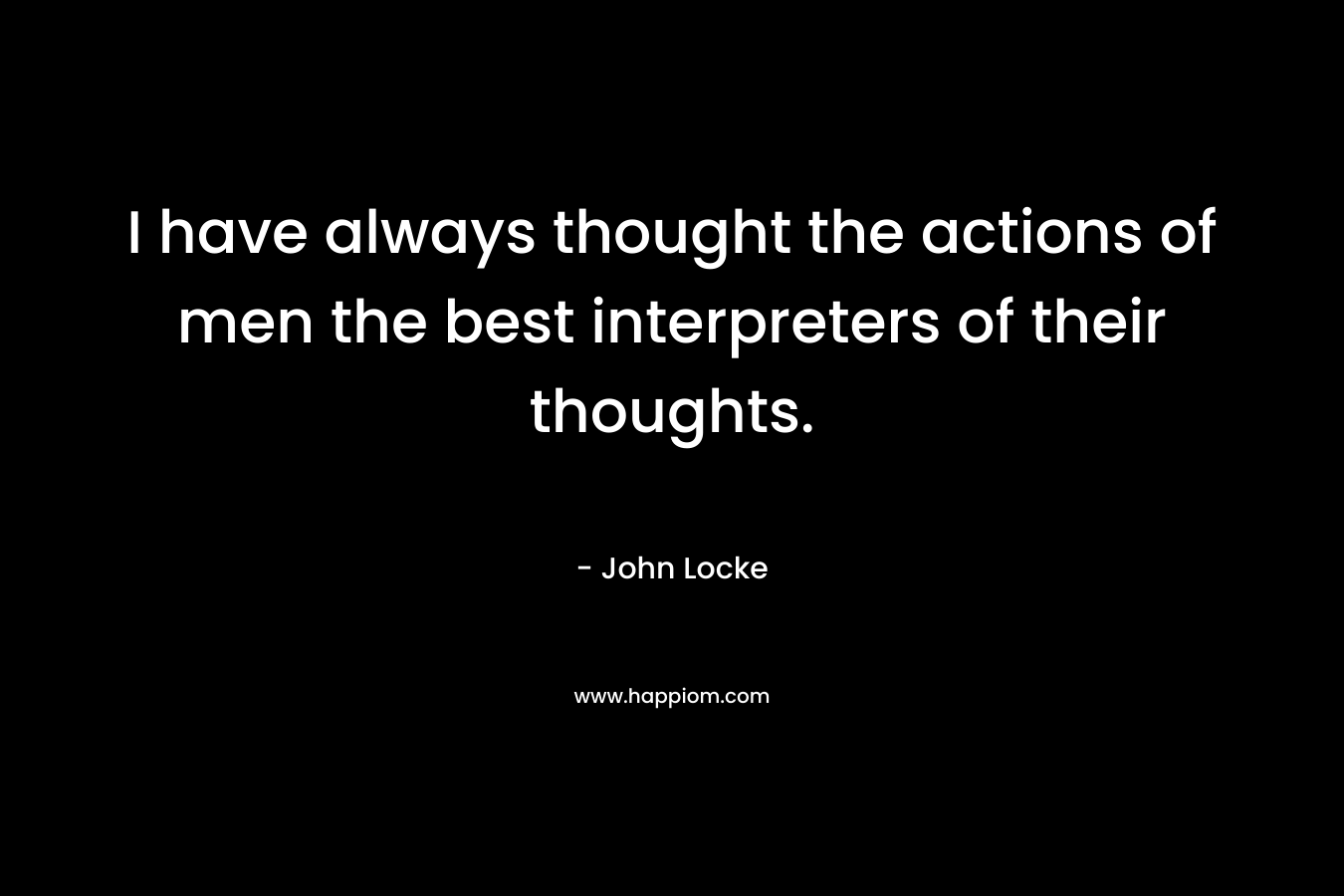 I have always thought the actions of men the best interpreters of their thoughts. – John Locke