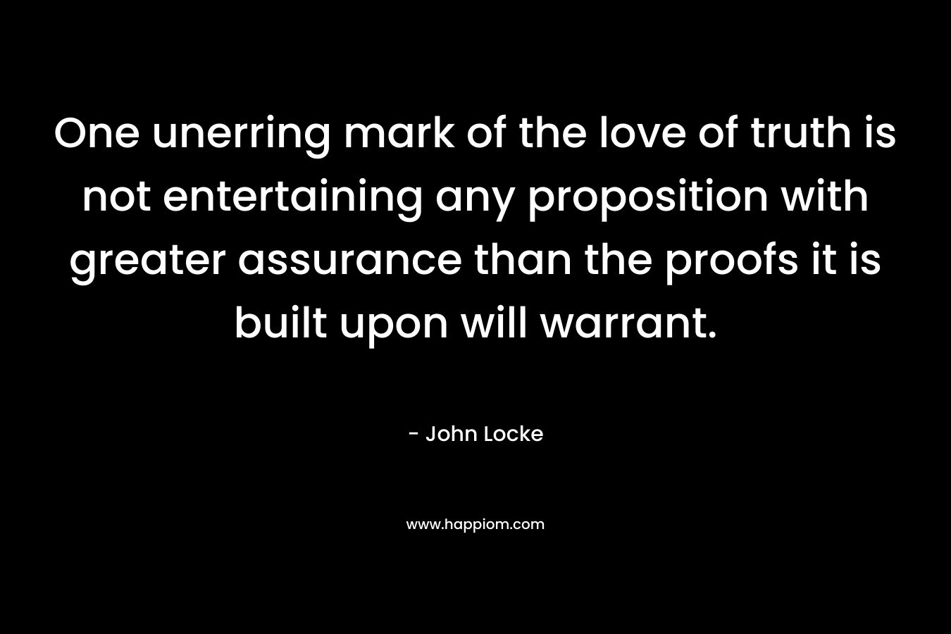 One unerring mark of the love of truth is not entertaining any proposition with greater assurance than the proofs it is built upon will warrant. – John Locke