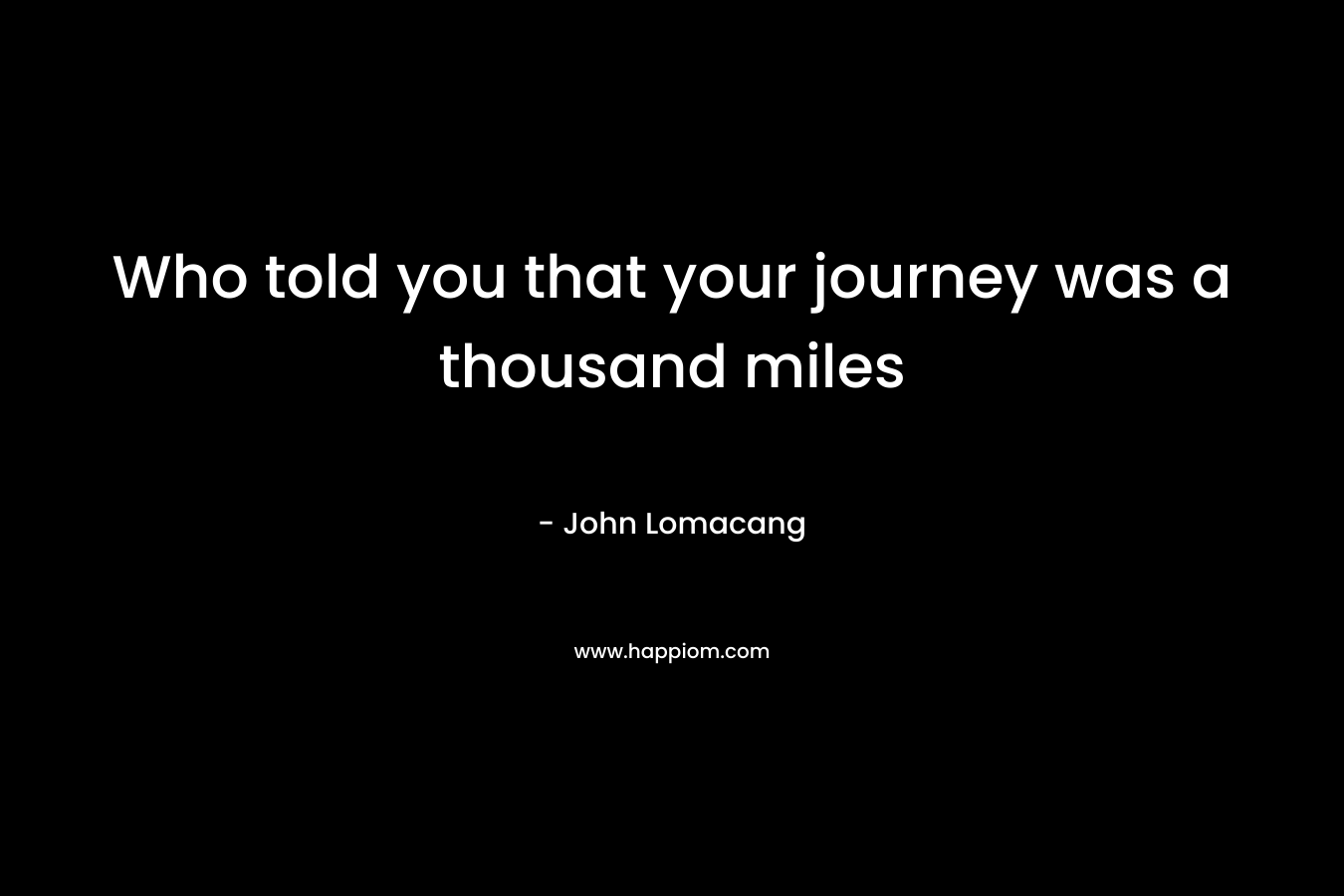 Who told you that your journey was a thousand miles – John Lomacang