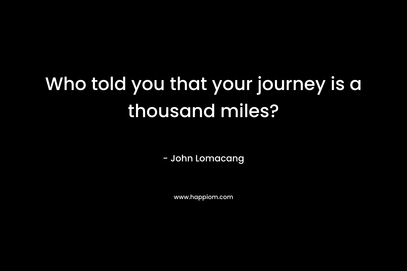 Who told you that your journey is a thousand miles? – John Lomacang