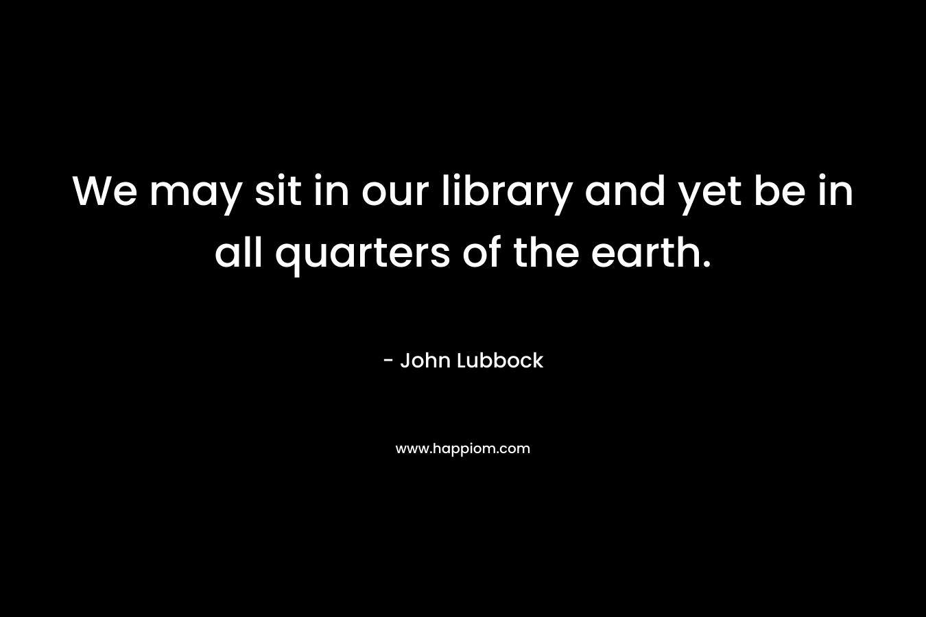 We may sit in our library and yet be in all quarters of the earth. – John Lubbock