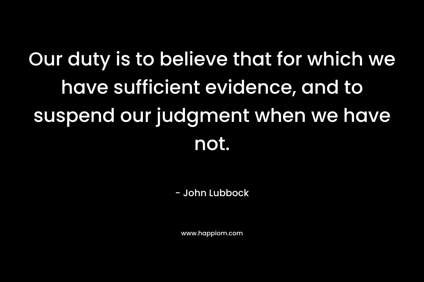 Our duty is to believe that for which we have sufficient evidence, and to suspend our judgment when we have not. – John Lubbock