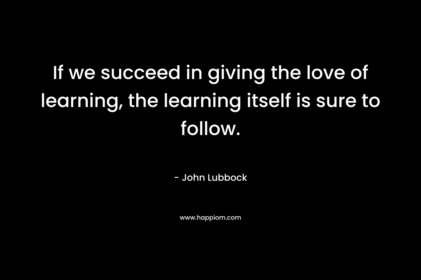 If we succeed in giving the love of learning, the learning itself is sure to follow.