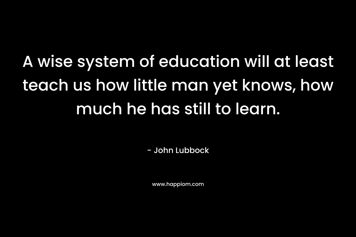 A wise system of education will at least teach us how little man yet knows, how much he has still to learn. – John Lubbock