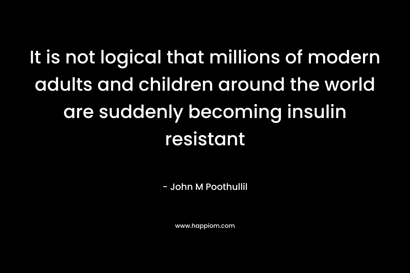 It is not logical that millions of modern adults and children around the world are suddenly becoming insulin resistant – John M Poothullil