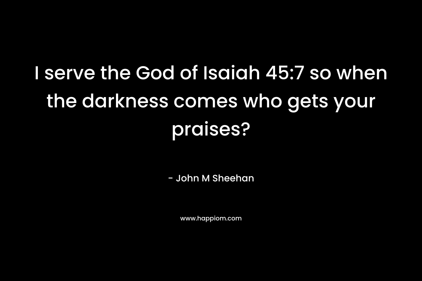 I serve the God of Isaiah 45:7 so when the darkness comes who gets your praises? – John M Sheehan