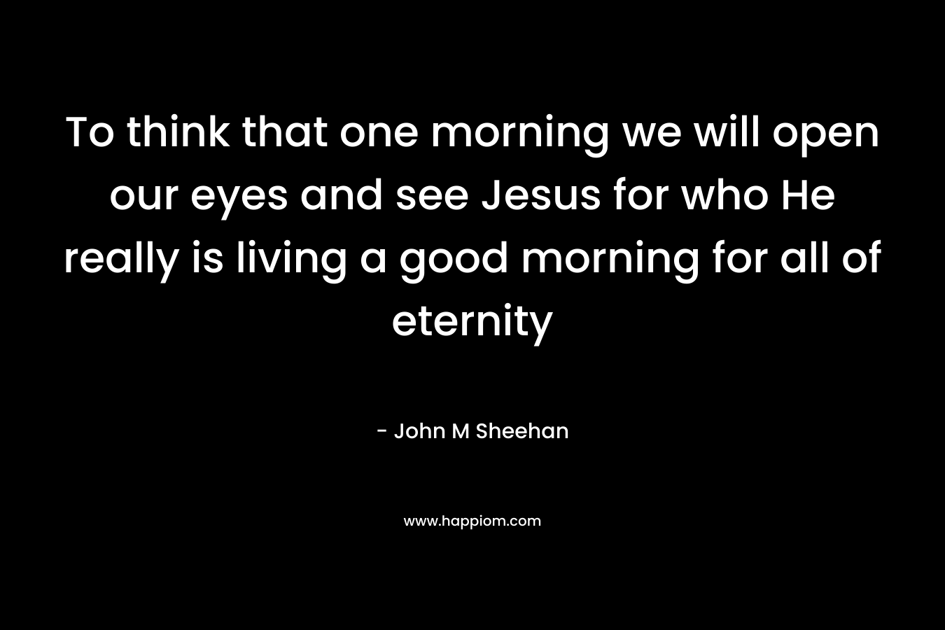 To think that one morning we will open our eyes and see Jesus for who He really is living a good morning for all of eternity