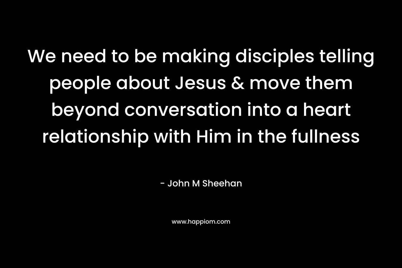 We need to be making disciples telling people about Jesus & move them beyond conversation into a heart relationship with Him in the fullness – John M Sheehan