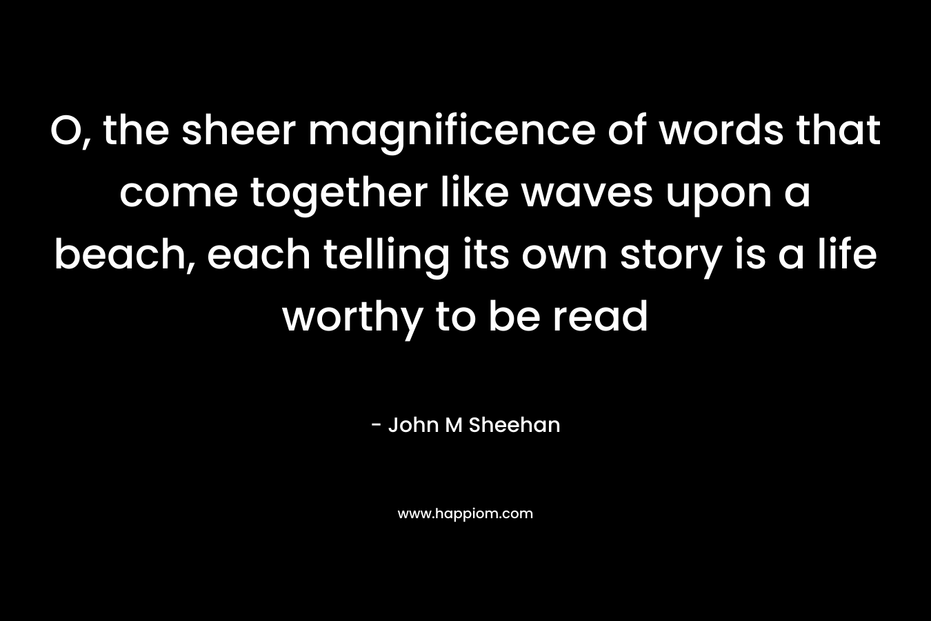 O, the sheer magnificence of words that come together like waves upon a beach, each telling its own story is a life worthy to be read – John M Sheehan