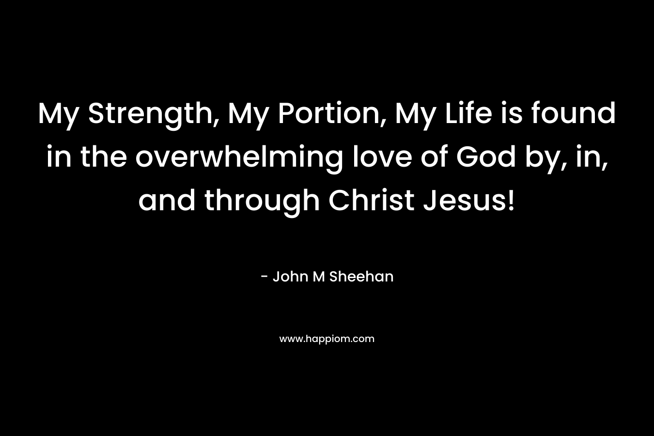 My Strength, My Portion, My Life is found in the overwhelming love of God by, in, and through Christ Jesus! – John M Sheehan