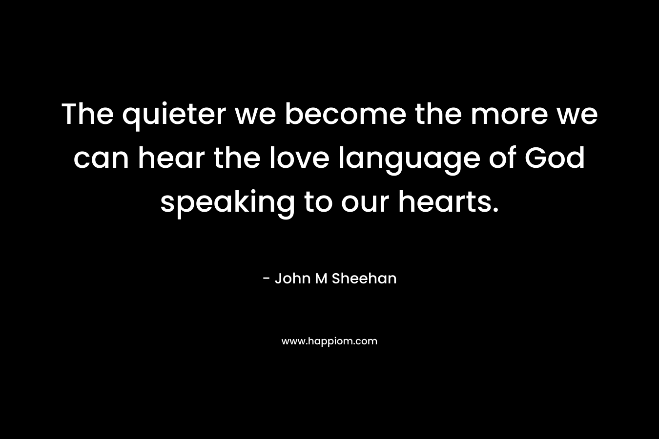 The quieter we become the more we can hear the love language of God speaking to our hearts. – John M Sheehan