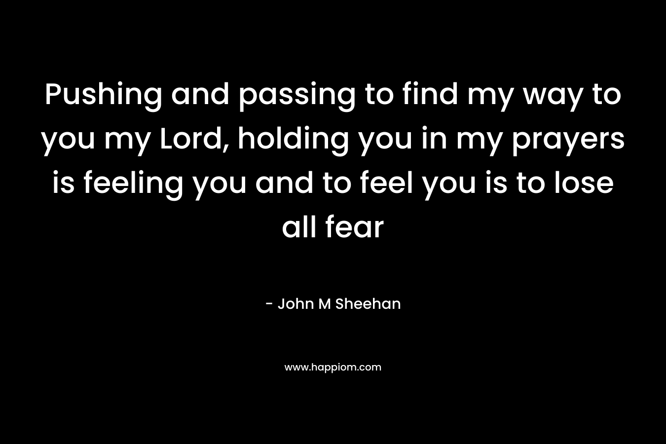 Pushing and passing to find my way to you my Lord, holding you in my prayers is feeling you and to feel you is to lose all fear