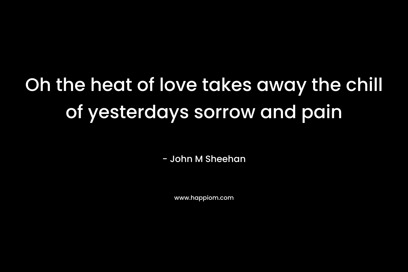 Oh the heat of love takes away the chill of yesterdays sorrow and pain