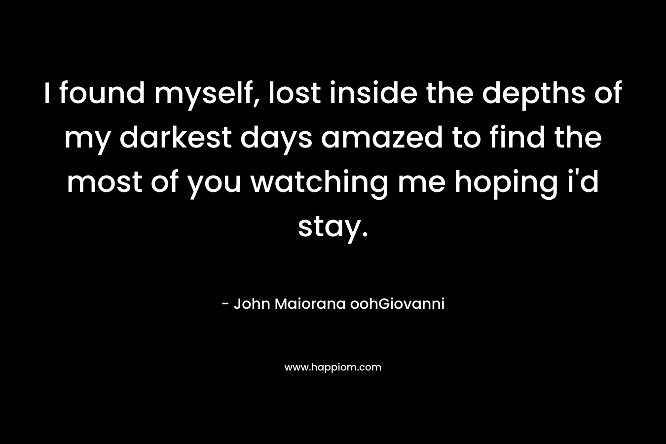 I found myself, lost inside the depths of my darkest days amazed to find the most of you watching me hoping i’d stay. – John Maiorana oohGiovanni