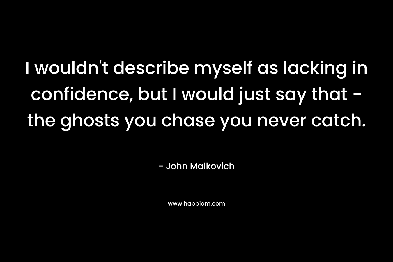 I wouldn’t describe myself as lacking in confidence, but I would just say that – the ghosts you chase you never catch. – John Malkovich