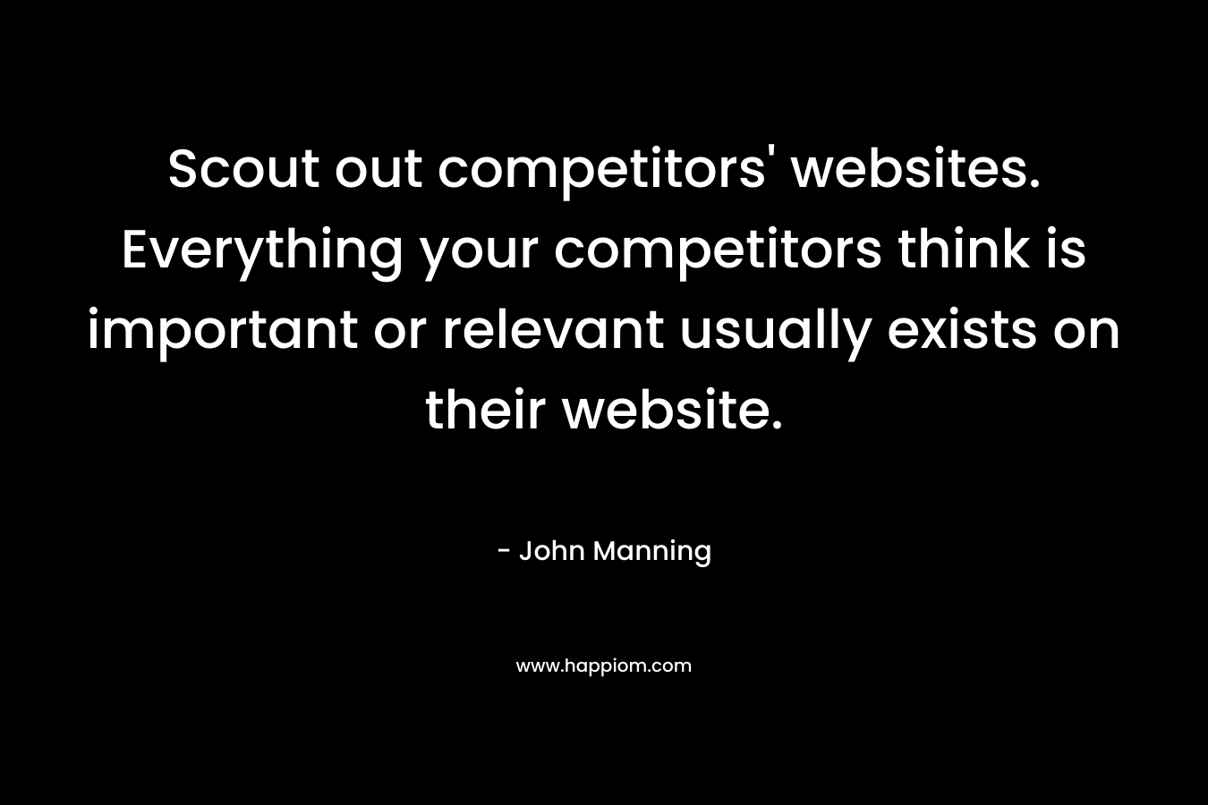 Scout out competitors’ websites. Everything your competitors think is important or relevant usually exists on their website. – John    Manning