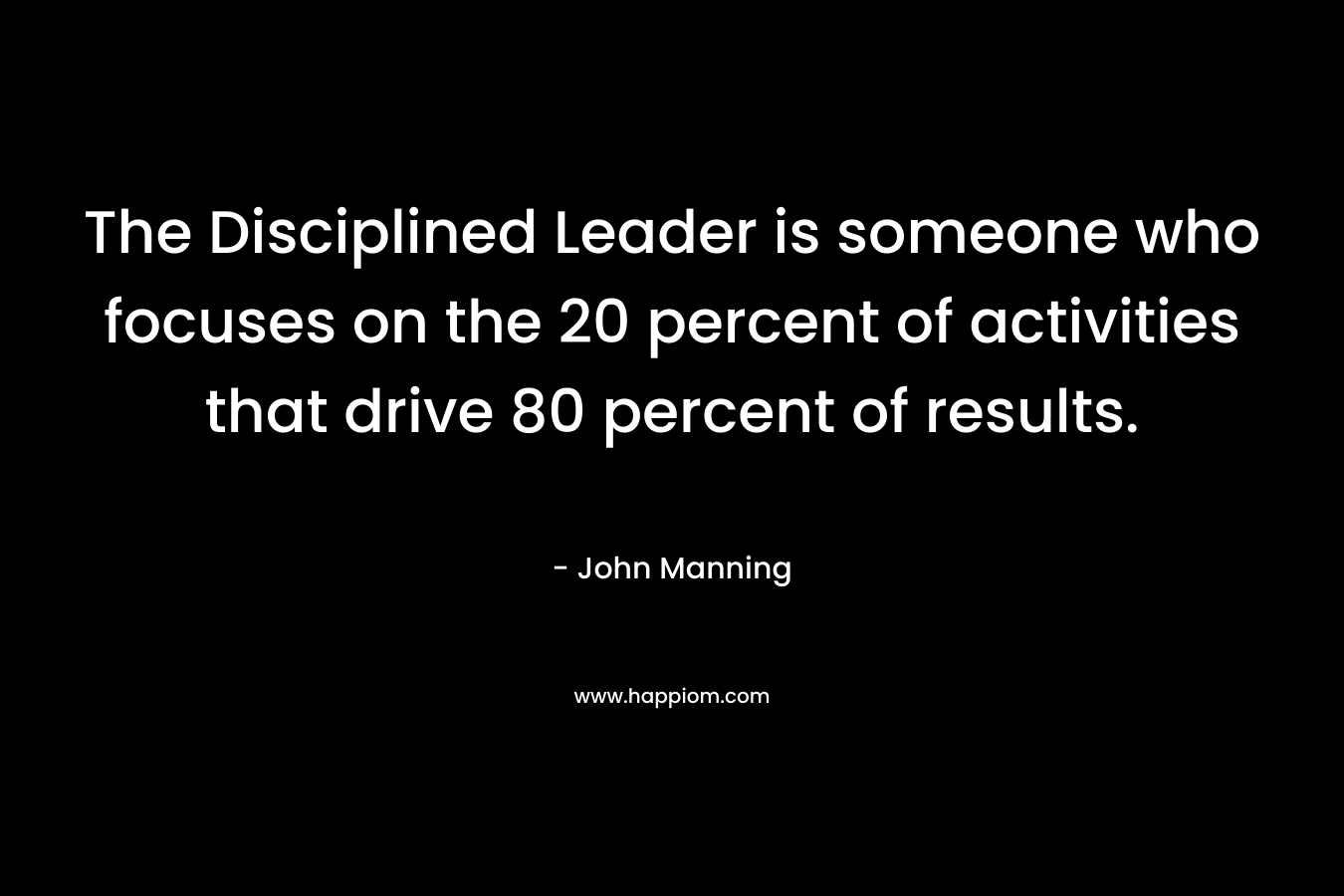 The Disciplined Leader is someone who focuses on the 20 percent of activities that drive 80 percent of results. – John    Manning