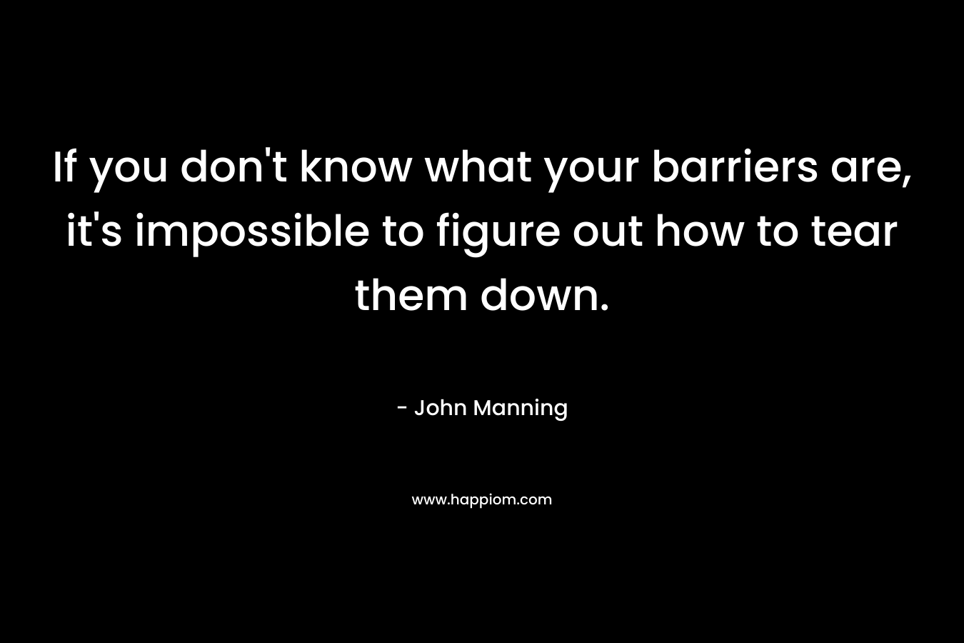 If you don’t know what your barriers are, it’s impossible to figure out how to tear them down. – John    Manning