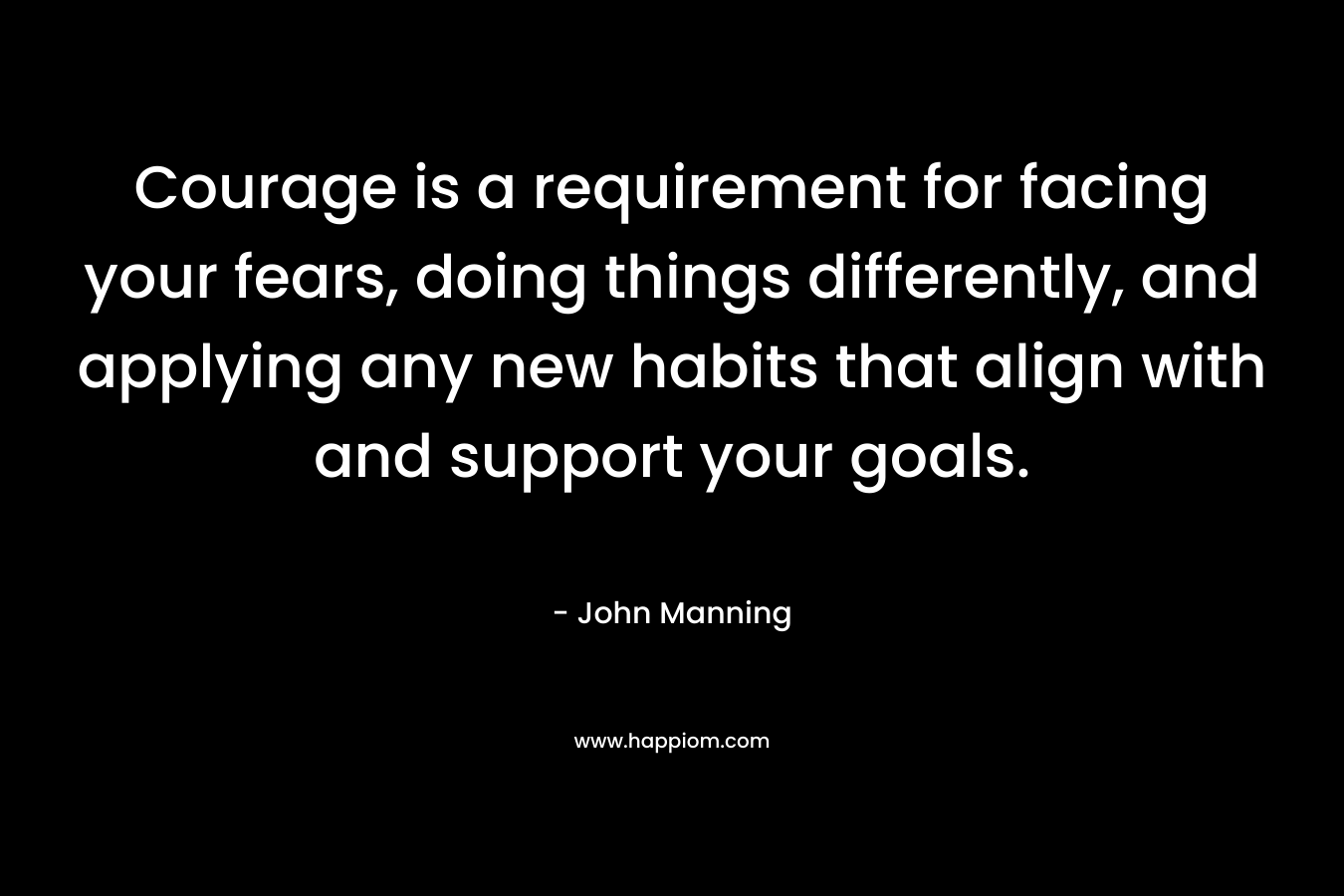 Courage is a requirement for facing your fears, doing things differently, and applying any new habits that align with and support your goals. – John    Manning
