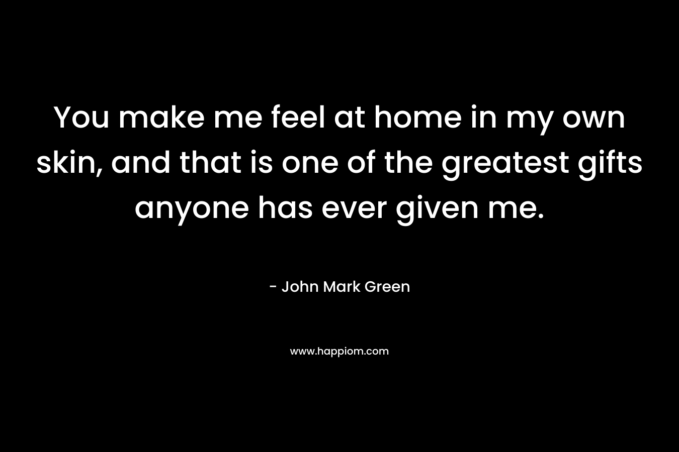 You make me feel at home in my own skin, and that is one of the greatest gifts anyone has ever given me.