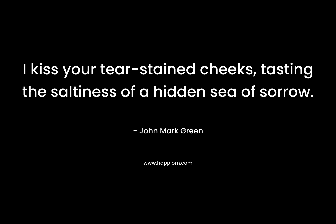 I kiss your tear-stained cheeks, tasting the saltiness of a hidden sea of sorrow. – John Mark Green