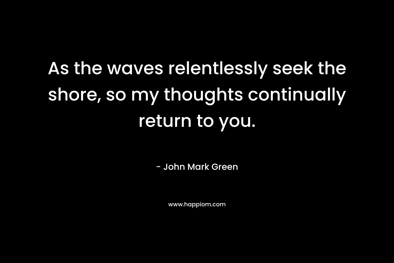 As the waves relentlessly seek the shore, so my thoughts continually return to you.