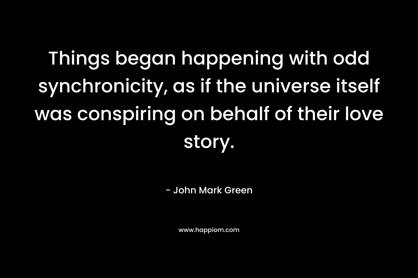 Things began happening with odd synchronicity, as if the universe itself was conspiring on behalf of their love story. – John Mark Green