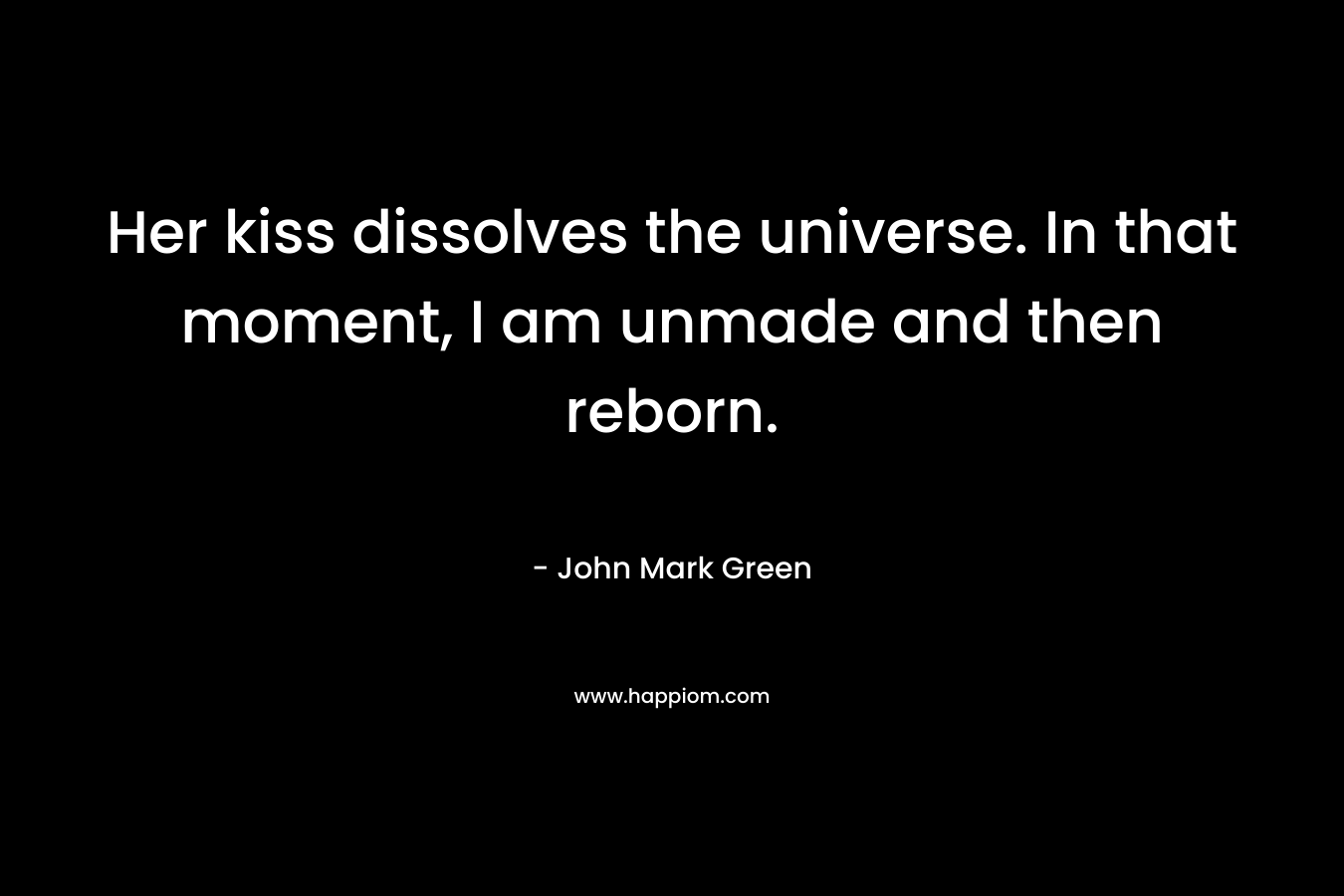 Her kiss dissolves the universe. In that moment, I am unmade and then reborn. – John Mark Green