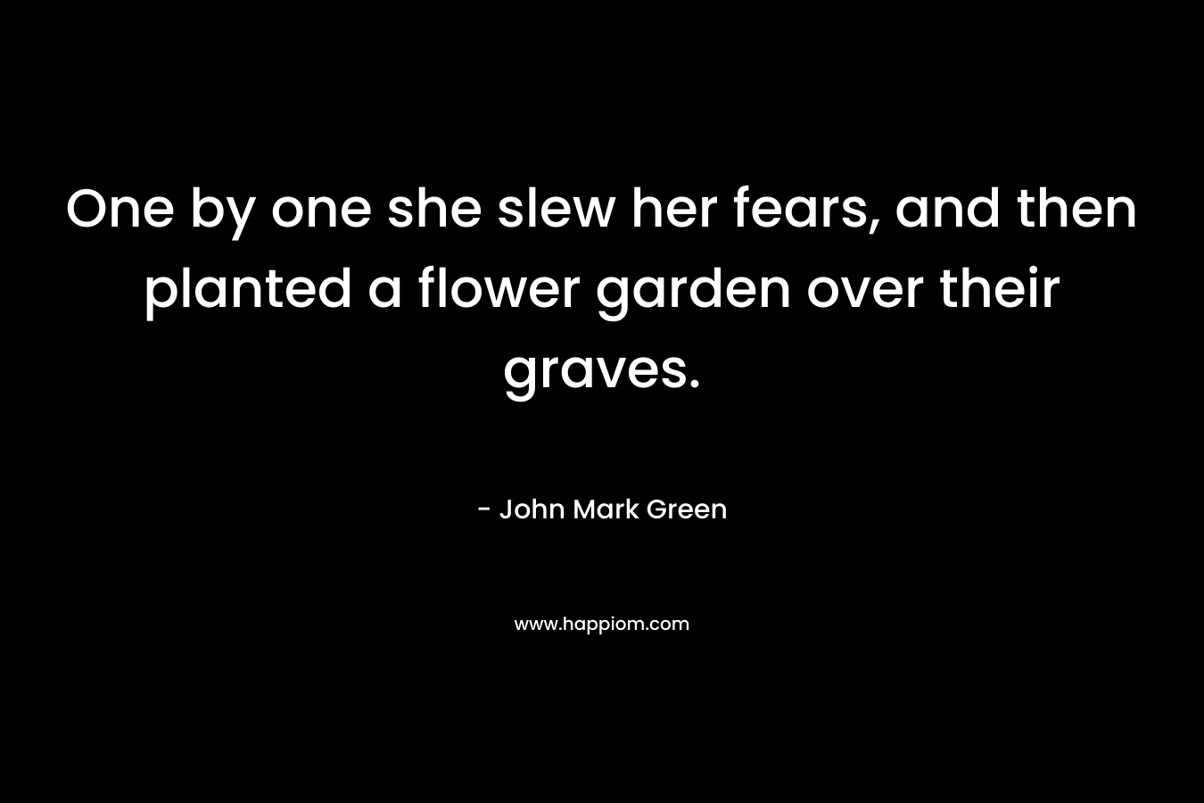 One by one she slew her fears, and then planted a flower garden over their graves. – John Mark Green