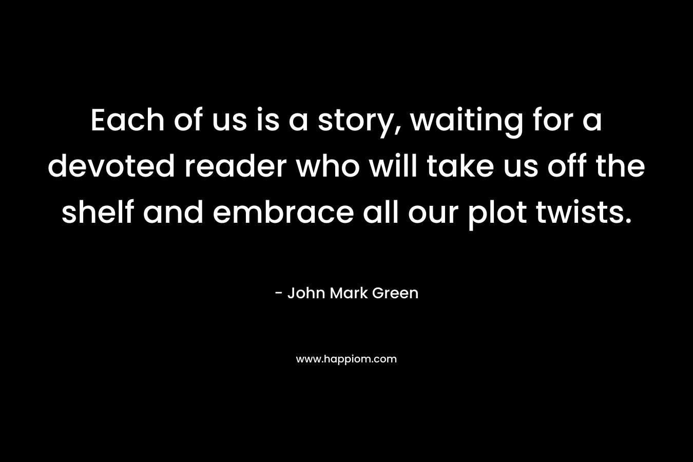 Each of us is a story, waiting for a devoted reader who will take us off the shelf and embrace all our plot twists. – John Mark Green