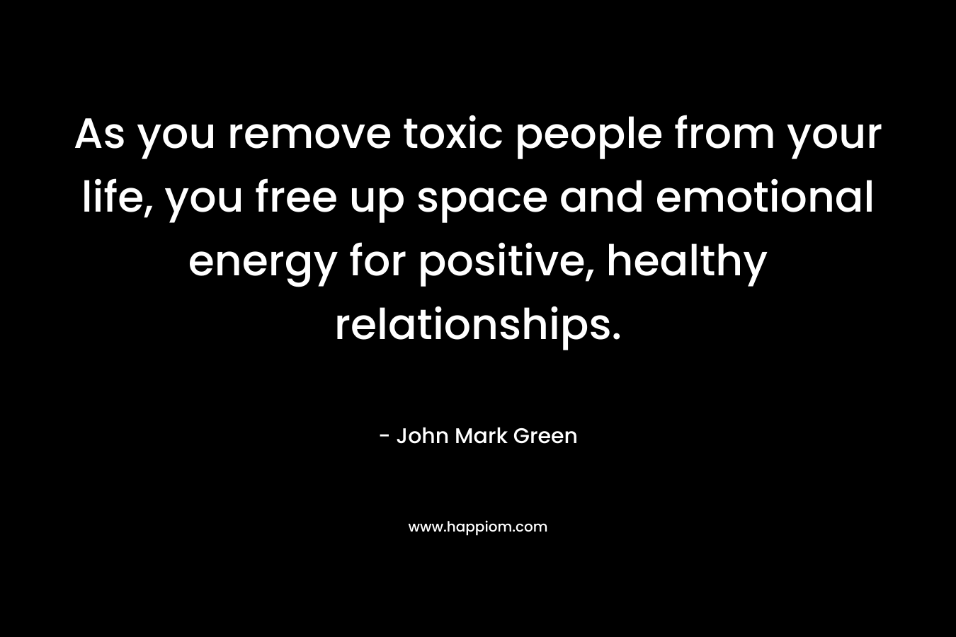 As you remove toxic people from your life, you free up space and emotional energy for positive, healthy relationships. – John Mark Green