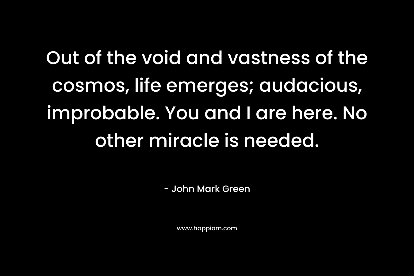 Out of the void and vastness of the cosmos, life emerges; audacious, improbable. You and I are here. No other miracle is needed. – John Mark Green