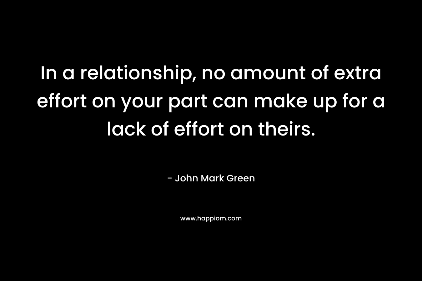 In a relationship, no amount of extra effort on your part can make up for a lack of effort on theirs. – John Mark Green