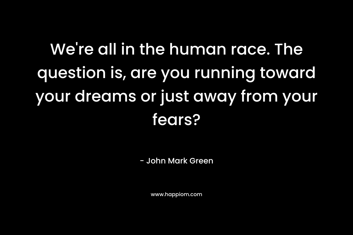 We're all in the human race. The question is, are you running toward your dreams or just away from your fears?