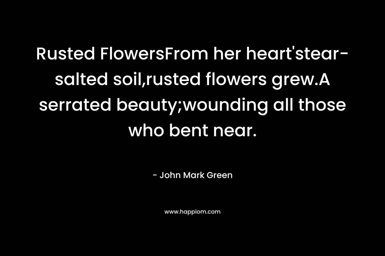 Rusted FlowersFrom her heart’stear-salted soil,rusted flowers grew.A serrated beauty;wounding all those who bent near. – John Mark Green